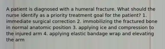 A patient is diagnosed with a humeral fracture. What should the nurse identify as a priority treatment goal for the patient? 1. immediate surgical correction 2. immobilizing the fractured bone in normal anatomic position 3. applying ice and compression to the injured arm 4. applying elastic bandage wrap and elevating the arm