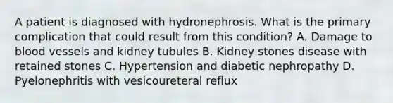 A patient is diagnosed with hydronephrosis. What is the primary complication that could result from this condition? A. Damage to blood vessels and kidney tubules B. Kidney stones disease with retained stones C. Hypertension and diabetic nephropathy D. Pyelonephritis with vesicoureteral reflux