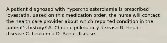 A patient diagnosed with hypercholesterolemia is prescribed lovastatin. Based on this medication order, the nurse will contact the health care provider about which reported condition in the patient's history? A. Chronic pulmonary disease B. Hepatic disease C. Leukemia D. Renal disease