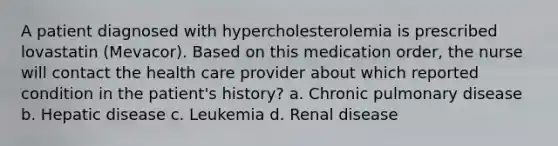 A patient diagnosed with hypercholesterolemia is prescribed lovastatin (Mevacor). Based on this medication order, the nurse will contact the health care provider about which reported condition in the patient's history? a. Chronic pulmonary disease b. Hepatic disease c. Leukemia d. Renal disease