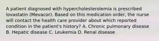 A patient diagnosed with hypercholesterolemia is prescribed lovastatin (Mevacor). Based on this medication order, the nurse will contact the health care provider about which reported condition in the patient's history? A. Chronic pulmonary disease B. Hepatic disease C. Leukemia D. Renal disease