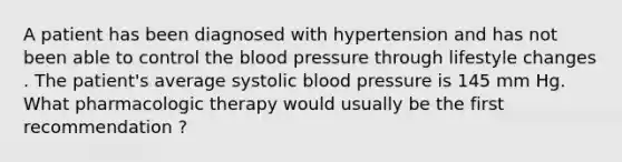 A patient has been diagnosed with hypertension and has not been able to control the blood pressure through lifestyle changes . The patient's average systolic blood pressure is 145 mm Hg. What pharmacologic therapy would usually be the first recommendation ?