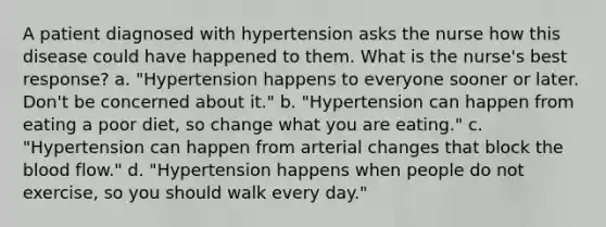 A patient diagnosed with hypertension asks the nurse how this disease could have happened to them. What is the nurse's best response? a. "Hypertension happens to everyone sooner or later. Don't be concerned about it." b. "Hypertension can happen from eating a poor diet, so change what you are eating." c. "Hypertension can happen from arterial changes that block the blood flow." d. "Hypertension happens when people do not exercise, so you should walk every day."