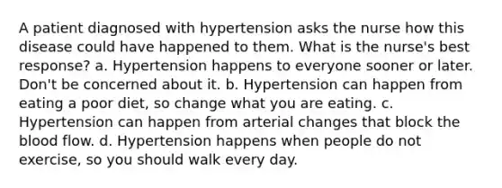 A patient diagnosed with hypertension asks the nurse how this disease could have happened to them. What is the nurse's best response? a. Hypertension happens to everyone sooner or later. Don't be concerned about it. b. Hypertension can happen from eating a poor diet, so change what you are eating. c. Hypertension can happen from arterial changes that block the blood flow. d. Hypertension happens when people do not exercise, so you should walk every day.