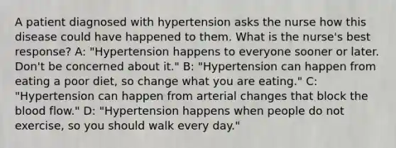 A patient diagnosed with hypertension asks the nurse how this disease could have happened to them. What is the nurse's best response? A: "Hypertension happens to everyone sooner or later. Don't be concerned about it." B: "Hypertension can happen from eating a poor diet, so change what you are eating." C: "Hypertension can happen from arterial changes that block the blood flow." D: "Hypertension happens when people do not exercise, so you should walk every day."