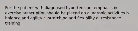 For the patient with diagnosed hypertension, emphasis in exercise prescription should be placed on a. aerobic activities b. balance and agility c. stretching and flexibility d. resistance training