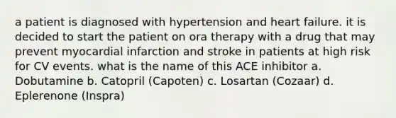 a patient is diagnosed with hypertension and heart failure. it is decided to start the patient on ora therapy with a drug that may prevent myocardial infarction and stroke in patients at high risk for CV events. what is the name of this ACE inhibitor a. Dobutamine b. Catopril (Capoten) c. Losartan (Cozaar) d. Eplerenone (Inspra)