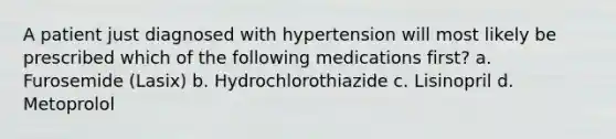 A patient just diagnosed with hypertension will most likely be prescribed which of the following medications first? a. Furosemide (Lasix) b. Hydrochlorothiazide c. Lisinopril d. Metoprolol