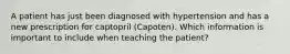 A patient has just been diagnosed with hypertension and has a new prescription for captopril (Capoten). Which information is important to include when teaching the patient?