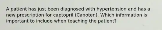 A patient has just been diagnosed with hypertension and has a new prescription for captopril (Capoten). Which information is important to include when teaching the patient?