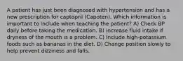 A patient has just been diagnosed with hypertension and has a new prescription for captopril (Capoten). Which information is important to include when teaching the patient? A) Check BP daily before taking the medication. B) Increase fluid intake if dryness of the mouth is a problem. C) Include high-potassium foods such as bananas in the diet. D) Change position slowly to help prevent dizziness and falls.