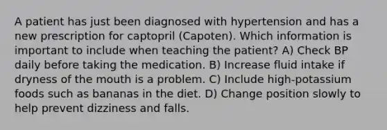 A patient has just been diagnosed with hypertension and has a new prescription for captopril (Capoten). Which information is important to include when teaching the patient? A) Check BP daily before taking the medication. B) Increase fluid intake if dryness of the mouth is a problem. C) Include high-potassium foods such as bananas in the diet. D) Change position slowly to help prevent dizziness and falls.