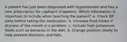 A patient has just been diagnosed with hypertension and has a new prescription for captopril (Capoten). Which information is important to include when teaching the patient? a. Check BP daily before taking the medication. b. Increase fluid intake if dryness of the mouth is a problem. c. Include high-potassium foods such as bananas in the diet. d. Change position slowly to help prevent dizziness and falls.