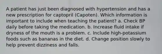 A patient has just been diagnosed with hypertension and has a new prescription for captopril (Capoten). Which information is important to include when teaching the patient? a. Check BP daily before taking the medication. b. Increase fluid intake if dryness of <a href='https://www.questionai.com/knowledge/krBoWYDU6j-the-mouth' class='anchor-knowledge'>the mouth</a> is a problem. c. Include high-potassium foods such as bananas in the diet. d. Change position slowly to help prevent dizziness and falls.