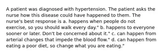 A patient was diagnosed with hypertension. The patient asks the nurse how this disease could have happened to them. The nurse's best response is a. happens when people do not exercise, so you should walk every day." b. happens to everyone sooner or later. Don't be concerned about it." c. can happen from arterial changes that impede the blood flow." d. can happen from eating a poor diet, so change what you are eating."