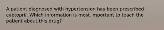 A patient diagnosed with hypertension has been prescribed captopril. Which information is most important to teach the patient about this drug?