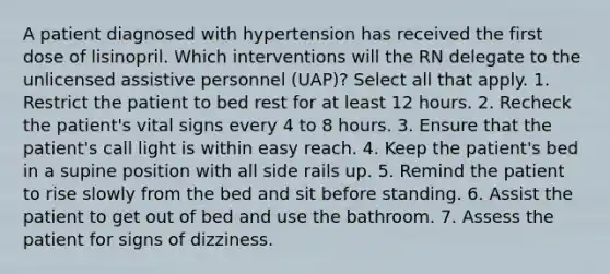 A patient diagnosed with hypertension has received the first dose of lisinopril. Which interventions will the RN delegate to the unlicensed assistive personnel (UAP)? Select all that apply. 1. Restrict the patient to bed rest for at least 12 hours. 2. Recheck the patient's vital signs every 4 to 8 hours. 3. Ensure that the patient's call light is within easy reach. 4. Keep the patient's bed in a supine position with all side rails up. 5. Remind the patient to rise slowly from the bed and sit before standing. 6. Assist the patient to get out of bed and use the bathroom. 7. Assess the patient for signs of dizziness.