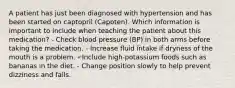 A patient has just been diagnosed with hypertension and has been started on captopril (Capoten). Which information is important to include when teaching the patient about this medication? - Check blood pressure (BP) in both arms before taking the medication. - Increase fluid intake if dryness of the mouth is a problem. - Include high-potassium foods such as bananas in the diet. - Change position slowly to help prevent dizziness and falls.