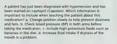 A patient has just been diagnosed with hypertension and has been started on captopril (Capoten). Which information is important to include when teaching the patient about this medication? a. Change position slowly to help prevent dizziness and falls. b. Check blood pressure (BP) in both arms before taking the medication. c. Include high-potassium foods such as bananas in the diet. d. Increase fluid intake if dryness of the mouth is a problem.