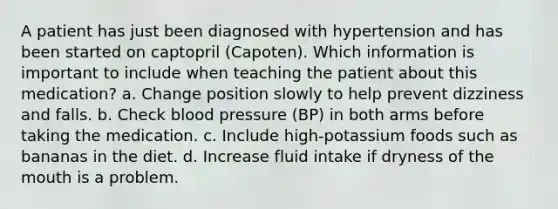 A patient has just been diagnosed with hypertension and has been started on captopril (Capoten). Which information is important to include when teaching the patient about this medication? a. Change position slowly to help prevent dizziness and falls. b. Check blood pressure (BP) in both arms before taking the medication. c. Include high-potassium foods such as bananas in the diet. d. Increase fluid intake if dryness of the mouth is a problem.