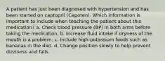 A patient has just been diagnosed with hypertension and has been started on captopril (Capoten). Which information is important to include when teaching the patient about this medication? a. Check blood pressure (BP) in both arms before taking the medication. b. Increase fluid intake if dryness of the mouth is a problem. c. Include high-potassium foods such as bananas in the diet. d. Change position slowly to help prevent dizziness and falls