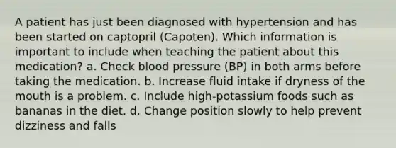 A patient has just been diagnosed with hypertension and has been started on captopril (Capoten). Which information is important to include when teaching the patient about this medication? a. Check blood pressure (BP) in both arms before taking the medication. b. Increase fluid intake if dryness of the mouth is a problem. c. Include high-potassium foods such as bananas in the diet. d. Change position slowly to help prevent dizziness and falls