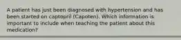 A patient has just been diagnosed with hypertension and has been started on captopril (Capoten). Which information is important to include when teaching the patient about this medication?