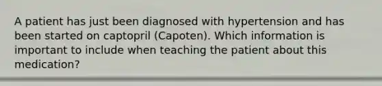 A patient has just been diagnosed with hypertension and has been started on captopril (Capoten). Which information is important to include when teaching the patient about this medication?