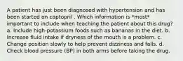 A patient has just been diagnosed with hypertension and has been started on captopril . Which information is *most* important to include when teaching the patient about this drug? a. Include high-potassium foods such as bananas in the diet. b. Increase fluid intake if dryness of the mouth is a problem. c. Change position slowly to help prevent dizziness and falls. d. Check blood pressure (BP) in both arms before taking the drug.