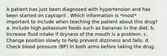 A patient has just been diagnosed with hypertension and has been started on captopril . Which information is *most* important to include when teaching the patient about this drug? a. Include high-potassium foods such as bananas in the diet. b. Increase fluid intake if dryness of the mouth is a problem. c. Change position slowly to help prevent dizziness and falls. d. Check blood pressure (BP) in both arms before taking the drug.