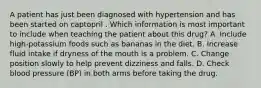 A patient has just been diagnosed with hypertension and has been started on captopril . Which information is most important to include when teaching the patient about this drug? A. Include high-potassium foods such as bananas in the diet. B. Increase fluid intake if dryness of the mouth is a problem. C. Change position slowly to help prevent dizziness and falls. D. Check blood pressure (BP) in both arms before taking the drug.