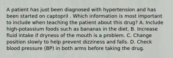 A patient has just been diagnosed with hypertension and has been started on captopril . Which information is most important to include when teaching the patient about this drug? A. Include high-potassium foods such as bananas in the diet. B. Increase fluid intake if dryness of the mouth is a problem. C. Change position slowly to help prevent dizziness and falls. D. Check blood pressure (BP) in both arms before taking the drug.