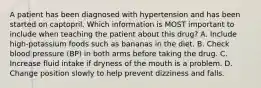 A patient has been diagnosed with hypertension and has been started on captopril. Which information is MOST important to include when teaching the patient about this drug? A. Include high-potassium foods such as bananas in the diet. B. Check blood pressure (BP) in both arms before taking the drug. C. Increase fluid intake if dryness of the mouth is a problem. D. Change position slowly to help prevent dizziness and falls.