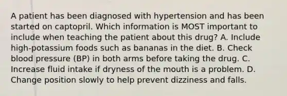 A patient has been diagnosed with hypertension and has been started on captopril. Which information is MOST important to include when teaching the patient about this drug? A. Include high-potassium foods such as bananas in the diet. B. Check blood pressure (BP) in both arms before taking the drug. C. Increase fluid intake if dryness of the mouth is a problem. D. Change position slowly to help prevent dizziness and falls.