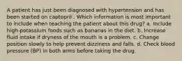 A patient has just been diagnosed with hypertension and has been started on captopril . Which information is most important to include when teaching the patient about this drug? a. Include high-potassium foods such as bananas in the diet. b. Increase fluid intake if dryness of the mouth is a problem. c. Change position slowly to help prevent dizziness and falls. d. Check blood pressure (BP) in both arms before taking the drug.