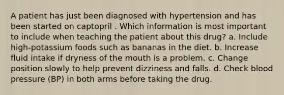 A patient has just been diagnosed with hypertension and has been started on captopril . Which information is most important to include when teaching the patient about this drug? a. Include high-potassium foods such as bananas in the diet. b. Increase fluid intake if dryness of the mouth is a problem. c. Change position slowly to help prevent dizziness and falls. d. Check blood pressure (BP) in both arms before taking the drug.