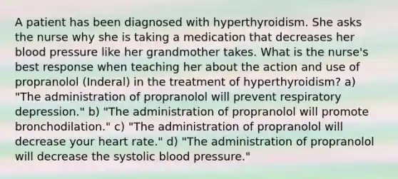 A patient has been diagnosed with hyperthyroidism. She asks the nurse why she is taking a medication that decreases her <a href='https://www.questionai.com/knowledge/kD0HacyPBr-blood-pressure' class='anchor-knowledge'>blood pressure</a> like her grandmother takes. What is the nurse's best response when teaching her about the action and use of propranolol (Inderal) in the treatment of hyperthyroidism? a) "The administration of propranolol will prevent respiratory depression." b) "The administration of propranolol will promote bronchodilation." c) "The administration of propranolol will decrease your heart rate." d) "The administration of propranolol will decrease the systolic blood pressure."