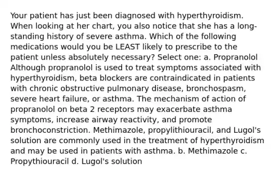 Your patient has just been diagnosed with hyperthyroidism. When looking at her chart, you also notice that she has a long-standing history of severe asthma. Which of the following medications would you be LEAST likely to prescribe to the patient unless absolutely necessary? Select one: a. Propranolol Although propranolol is used to treat symptoms associated with hyperthyroidism, beta blockers are contraindicated in patients with chronic obstructive pulmonary disease, bronchospasm, severe heart failure, or asthma. The mechanism of action of propranolol on beta 2 receptors may exacerbate asthma symptoms, increase airway reactivity, and promote bronchoconstriction. Methimazole, propylithiouracil, and Lugol's solution are commonly used in the treatment of hyperthyroidism and may be used in patients with asthma. b. Methimazole c. Propythiouracil d. Lugol's solution