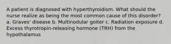 A patient is diagnosed with hyperthyroidism. What should the nurse realize as being the most common cause of this disorder? a. Graves' disease b. Multinodular goiter c. Radiation exposure d. Excess thyrotropin-releasing hormone (TRH) from the hypothalamus