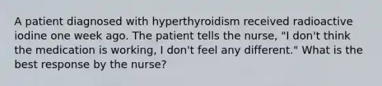 A patient diagnosed with hyperthyroidism received radioactive iodine one week ago. The patient tells the nurse, "I don't think the medication is working, I don't feel any different." What is the best response by the nurse?