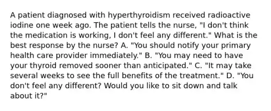 A patient diagnosed with hyperthyroidism received radioactive iodine one week ago. The patient tells the nurse, "I don't think the medication is working, I don't feel any different." What is the best response by the nurse? A. "You should notify your primary health care provider immediately." B. "You may need to have your thyroid removed sooner than anticipated." C. "It may take several weeks to see the full benefits of the treatment." D. "You don't feel any different? Would you like to sit down and talk about it?"