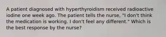 A patient diagnosed with hyperthyroidism received radioactive iodine one week ago. The patient tells the nurse, "I don't think the medication is working. I don't feel any different." Which is the best response by the nurse?