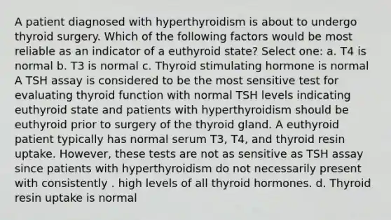 A patient diagnosed with hyperthyroidism is about to undergo thyroid surgery. Which of the following factors would be most reliable as an indicator of a euthyroid state? Select one: a. T4 is normal b. T3 is normal c. Thyroid stimulating hormone is normal A TSH assay is considered to be the most sensitive test for evaluating thyroid function with normal TSH levels indicating euthyroid state and patients with hyperthyroidism should be euthyroid prior to surgery of the thyroid gland. A euthyroid patient typically has normal serum T3, T4, and thyroid resin uptake. However, these tests are not as sensitive as TSH assay since patients with hyperthyroidism do not necessarily present with consistently . high levels of all thyroid hormones. d. Thyroid resin uptake is normal