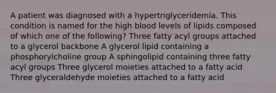 A patient was diagnosed with a hypertriglyceridemia. This condition is named for the high blood levels of lipids composed of which one of the following? Three fatty acyl groups attached to a glycerol backbone A glycerol lipid containing a phosphorylcholine group A sphingolipid containing three fatty acyl groups Three glycerol moieties attached to a fatty acid Three glyceraldehyde moieties attached to a fatty acid