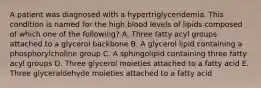 A patient was diagnosed with a hypertriglyceridemia. This condition is named for the high blood levels of lipids composed of which one of the following? A. Three fatty acyl groups attached to a glycerol backbone B. A glycerol lipid containing a phosphorylcholine group C. A sphingolipid containing three fatty acyl groups D. Three glycerol moieties attached to a fatty acid E. Three glyceraldehyde moieties attached to a fatty acid