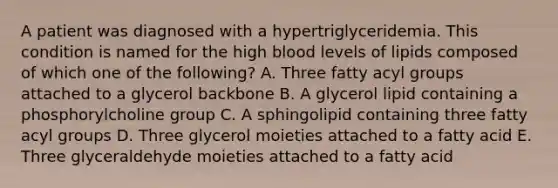 A patient was diagnosed with a hypertriglyceridemia. This condition is named for the high blood levels of lipids composed of which one of the following? A. Three fatty acyl groups attached to a glycerol backbone B. A glycerol lipid containing a phosphorylcholine group C. A sphingolipid containing three fatty acyl groups D. Three glycerol moieties attached to a fatty acid E. Three glyceraldehyde moieties attached to a fatty acid