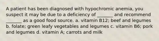 A patient has been diagnosed with hypochromic anemia, you suspect it may be due to a deficiency of _______ and recommend _______ as a good food source. a. vitamin B12; beef and legumes b. folate; green leafy vegetables and legumes c. vitamin B6; pork and legumes d. vitamin A; carrots and milk