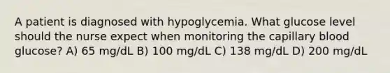 A patient is diagnosed with hypoglycemia. What glucose level should the nurse expect when monitoring the capillary blood glucose? A) 65 mg/dL B) 100 mg/dL C) 138 mg/dL D) 200 mg/dL