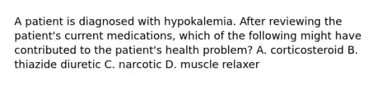 A patient is diagnosed with hypokalemia. After reviewing the patient's current medications, which of the following might have contributed to the patient's health problem? A. corticosteroid B. thiazide diuretic C. narcotic D. muscle relaxer