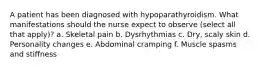 A patient has been diagnosed with hypoparathyroidism. What manifestations should the nurse expect to observe (select all that apply)? a. Skeletal pain b. Dysrhythmias c. Dry, scaly skin d. Personality changes e. Abdominal cramping f. Muscle spasms and stiffness